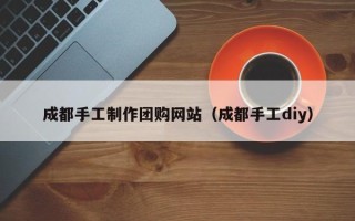 项城成都手工制作团购网站（成都手工diy）